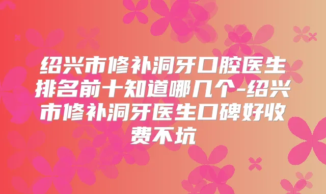 绍兴市修补洞牙口腔医生排名前十知道哪几个-绍兴市修补洞牙医生口碑好收费不坑