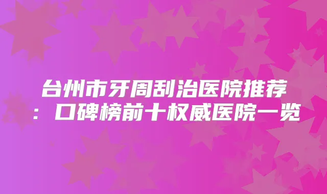 台州市牙周刮治医院推荐:口碑榜前十医院一览