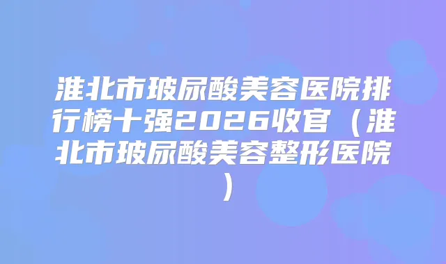 淮北市玻尿酸美容医院排行榜十强2026收官(淮北市玻尿酸美容整形医院)