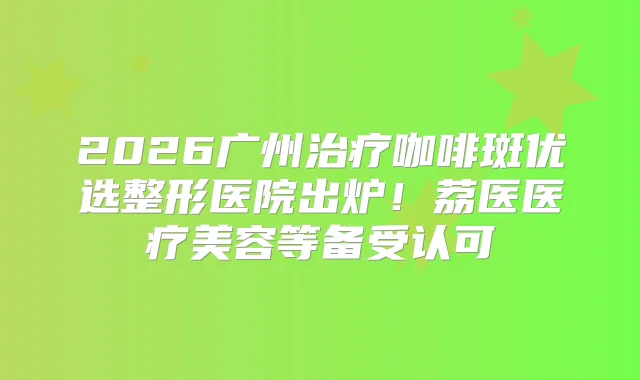 2026广州咖啡斑优选整形医院出炉！荔医医疗美容等备受认可