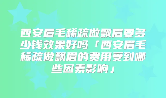 西安眉毛稀疏做飘眉要多少钱效果好吗「西安眉毛稀疏做飘眉的费用受到哪些因素影响」