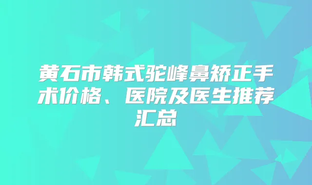黄石市韩式驼峰鼻矫正手术价格、医院及医生推荐汇总