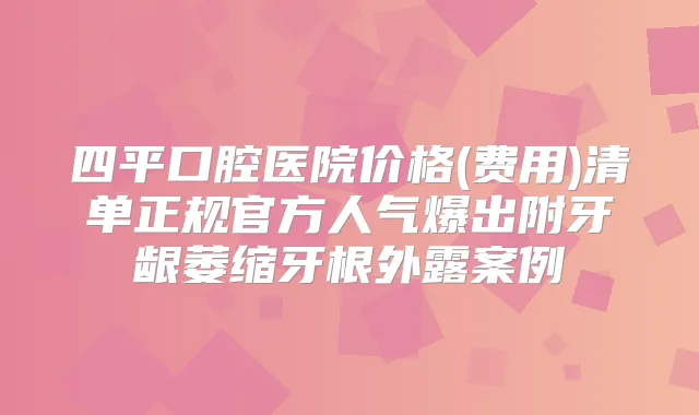 四平口腔医院价格(费用)清单正规官方人气爆出附牙龈萎缩牙根外露案例