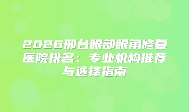 2026邢台眼部眼角修复医院排名:专业机构推荐与选择指南