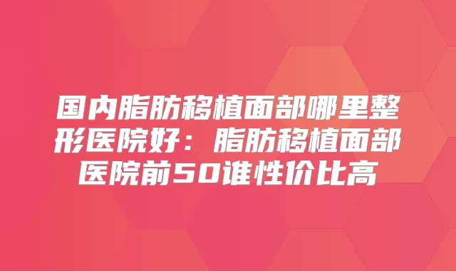 国内脂肪移植面部哪里整形医院好：脂肪移植面部医院前50谁性价比高