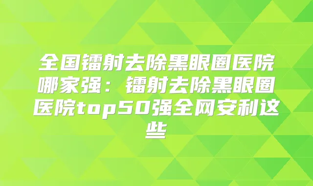 全国镭射去除黑眼圈医院哪家强：镭射去除黑眼圈医院top50强全网安利这些