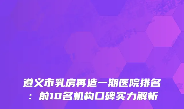 遵义市乳房再造一期医院排名：前10名机构口碑实力解析