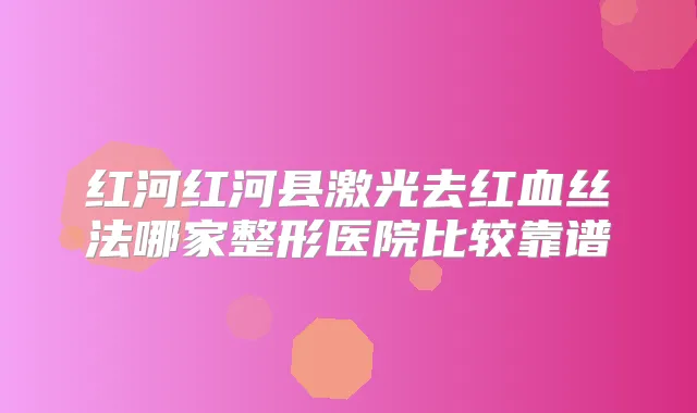 红河红河县激光去红血丝法哪家整形医院比较靠谱