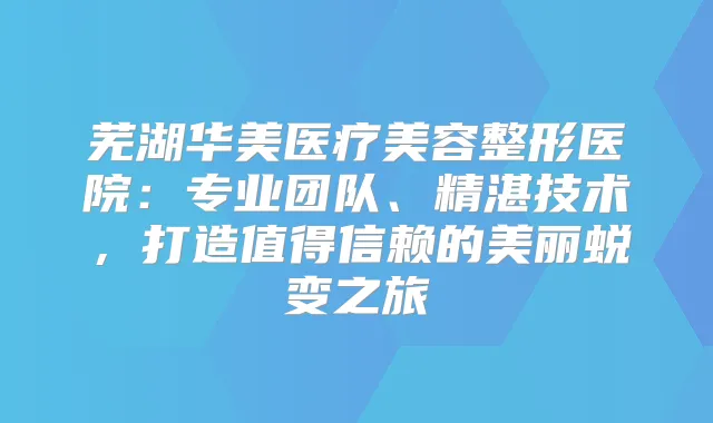 芜湖华美医疗美容整形医院:专业团队、精湛技术,打造值得信赖的美丽蜕变之旅