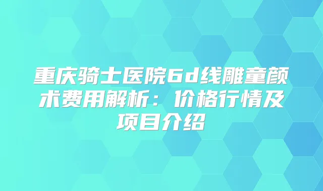 重庆骑士医院6d线雕童颜术费用解析:价格行情及项目介绍