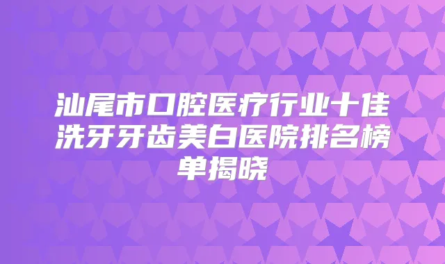 汕尾市口腔医疗行业十佳洗牙牙齿美白医院排名榜单揭晓