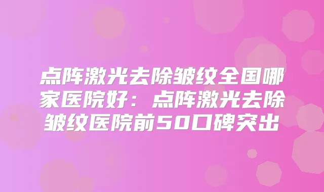 点阵激光去除皱纹全国哪家医院好：点阵激光去除皱纹医院前50口碑突出