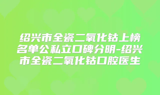 绍兴市全瓷二氧化钴上榜名单公私立口碑分明-绍兴市全瓷二氧化钴口腔医生