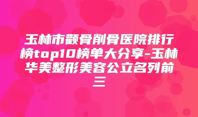 玉林市颧骨削骨医院排行榜top10榜单大分享-玉林华美整形美容公立名列前三