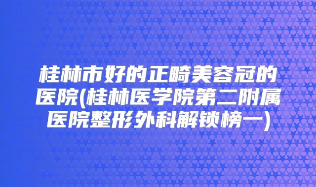 桂林市好的正畸美容冠的医院(桂林医学院第二附属医院整形外科解锁榜一)