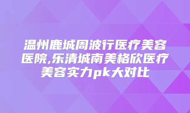 温州鹿城周波行医疗美容医院,乐清城南美格欣医疗美容实力pk大对比