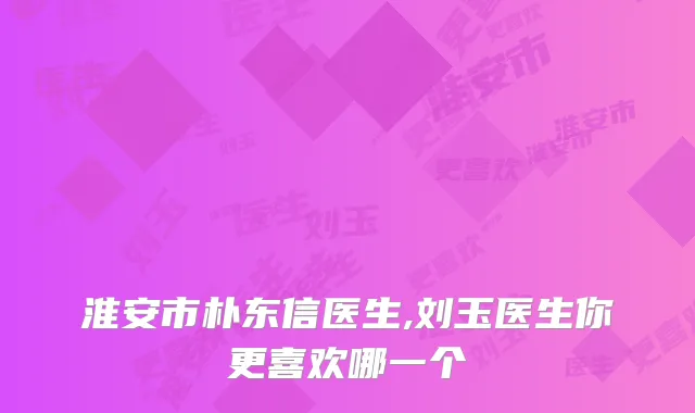 淮安市朴东信医生,刘玉医生你更喜欢哪一个