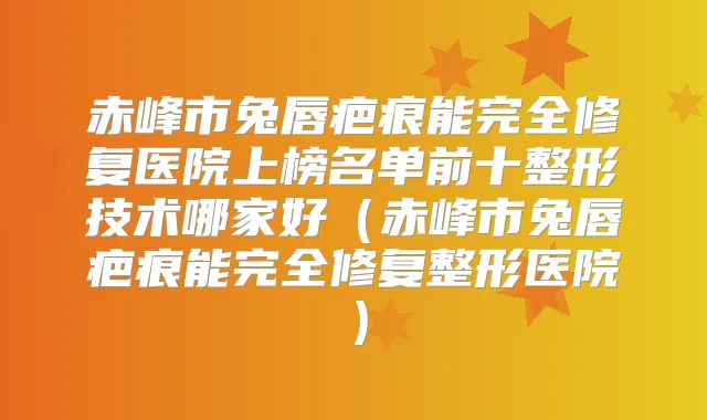 赤峰市兔唇疤痕能完全修复医院上榜名单前十整形技术哪家好（赤峰市兔唇疤痕能完全修复整形医院）