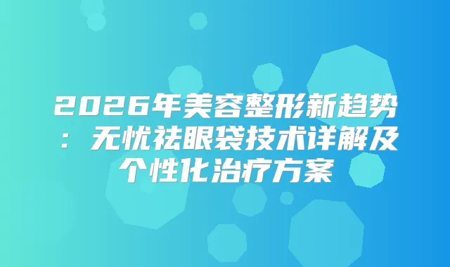 2026年美容整形新趋势：无忧祛眼袋技术详解及个性化方案