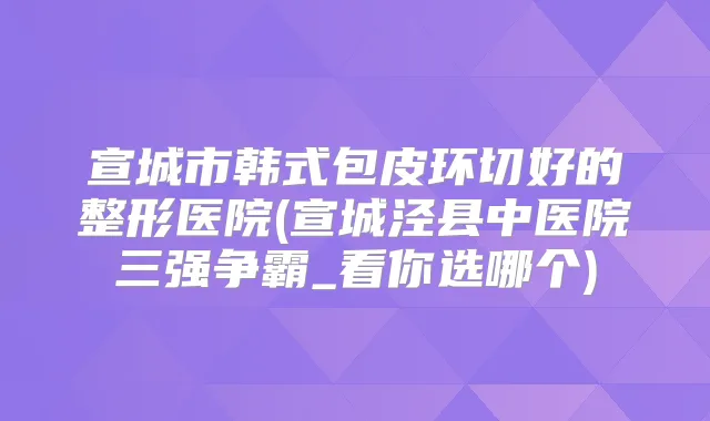 宣城市韩式包皮环切好的整形医院(宣城泾县中医院三强争霸_看你选哪个)