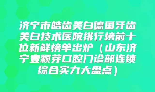 济宁市皓齿美白德国牙齿美白技术医院排行榜前十位新鲜榜单出炉（山东济宁壹颗芽口腔门诊部连锁综合实力大盘点）