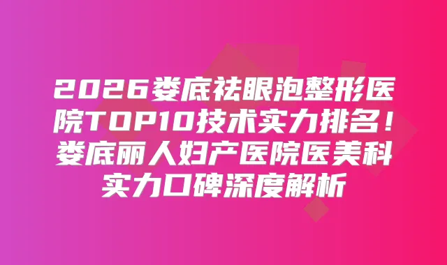 2026娄底祛眼泡整形医院TOP10技术实力排名！娄底丽人妇产医院医美科实力口碑深度解析
