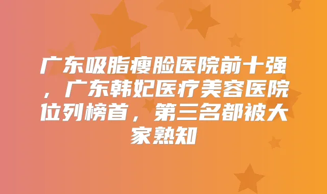 广东吸脂瘦脸医院前十强，广东韩妃医疗美容医院位列榜首，第三名都被大家熟知