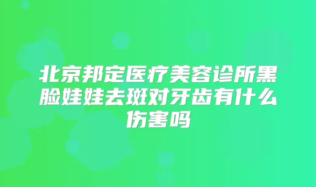 北京邦定医疗美容诊所黑脸娃娃去斑对牙齿有什么伤害吗