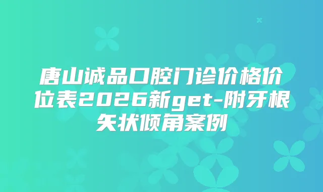 唐山诚品口腔门诊价格价位表2026新get-附牙根矢状倾角案例