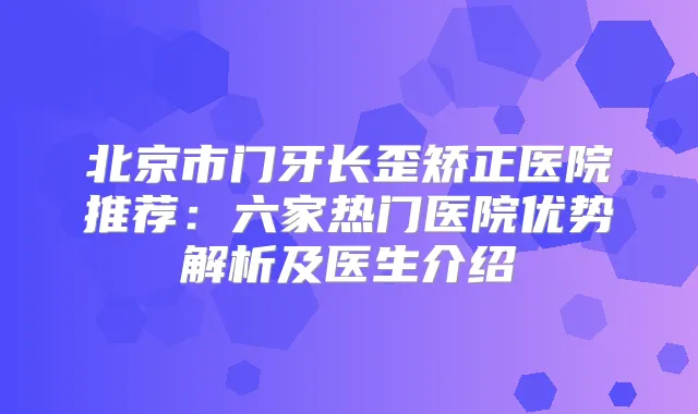 北京市门牙长歪矫正医院推荐：六家热门医院优势解析及医生介绍