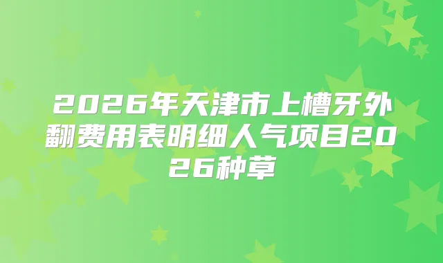 2026年天津市上槽牙外翻费用表明细人气项目2026种草