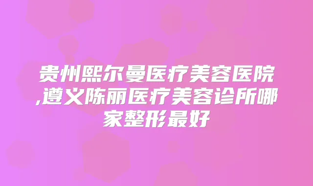 贵州熙尔曼医疗美容医院,遵义陈丽医疗美容诊所哪家整形好