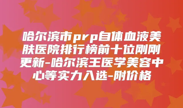 哈尔滨市prp自体血液美肤医院排行榜前十位刚刚更新-哈尔滨王医学美容中心等实力入选-附价格