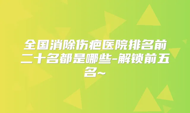 全国消除伤疤医院排名前二十名都是哪些-解锁前五名~