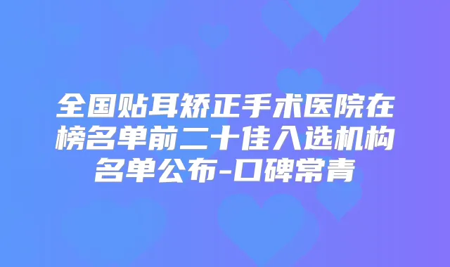 全国贴耳矫正手术医院在榜名单前二十佳入选机构名单公布-口碑常青