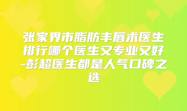 张家界市脂肪丰唇术医生排行哪个医生又专业又好-彭超医生都是人气口碑之选
