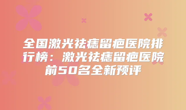 全国激光祛痣留疤医院排行榜：激光祛痣留疤医院前50名全新预评