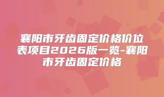 襄阳市牙齿固定价格价位表项目2026版一览-襄阳市牙齿固定价格