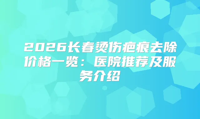 2026长春烫伤疤痕去除价格一览：医院推荐及服务介绍