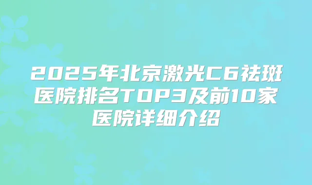 2025年北京激光C6祛斑医院排名TOP3及前10家医院详细介绍