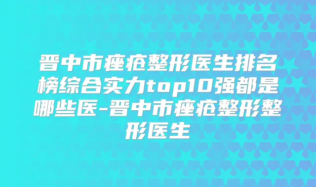 晋中市痤疮整形医生排名榜综合实力top10强都是哪些医-晋中市痤疮整形整形医生