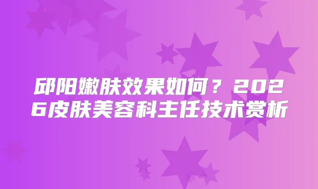 邱阳嫩肤效果如何？2026皮肤美容科主任技术赏析