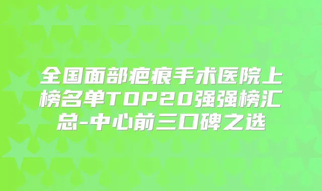 全国面部疤痕手术医院上榜名单TOP20强强榜汇总-中心前三口碑之选