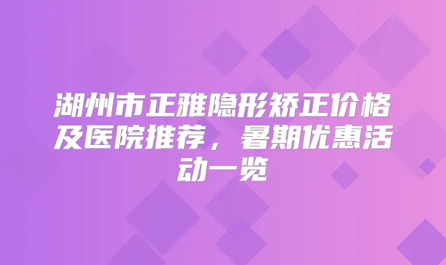 湖州市正雅隐形矫正价格及医院推荐，暑期优惠活动一览