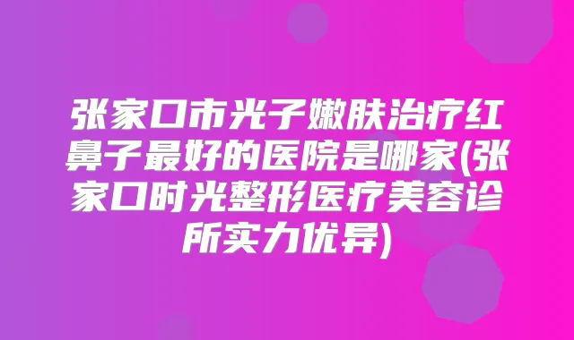 张家口市光子嫩肤红鼻子好的医院是哪家(张家口时光整形医疗美容诊所实力优异)