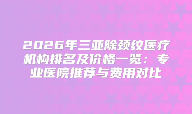 2026年三亚除颈纹医疗机构排名及价格一览：专业医院推荐与费用对比