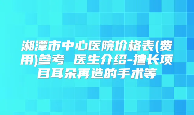 湘潭市中心医院价格表(费用)参考 医生介绍-擅长项目耳朵再造的手术等
