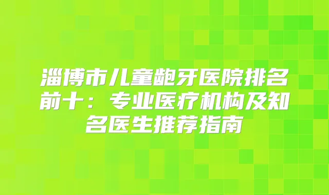 淄博市儿童龅牙医院排名前十:专业医疗机构及知名医生推荐指南