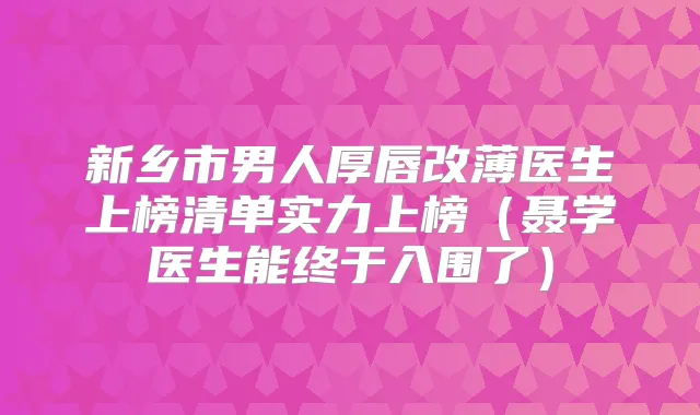 新乡市男人厚唇改薄医生上榜清单实力上榜（聂学医生能终于入围了）
