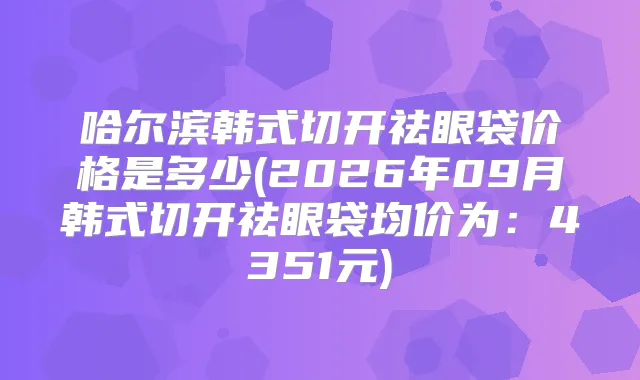 哈尔滨韩式切开祛眼袋价格是多少(2026年09月韩式切开祛眼袋均价为:4351元)